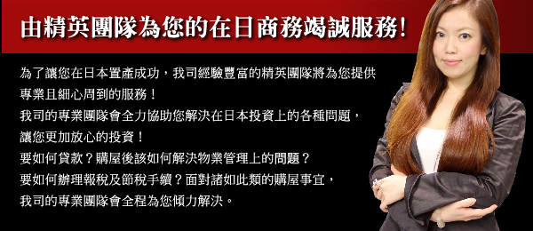由精英團隊為您的在日商務竭誠服務!為了讓您在日本置產成功,我司經驗豐富的精英團隊將為您提供專業且細心周到的服務!我司的專業團隊會全力協助您解決在日本投資上的各種問題,讓您更加放心的投資!要如何貸款?購屋後該如何解决物業管理上的问题?要如何辦理報稅及節稅手續?面對諸如此類的購屋事宜,我司的專業團隊會全程為您傾力解決。
