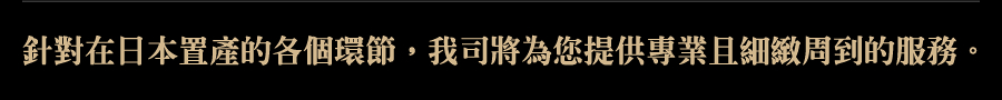 針對在日本置產的各個環節,我司將為您提供專業且細緻周到的服務。